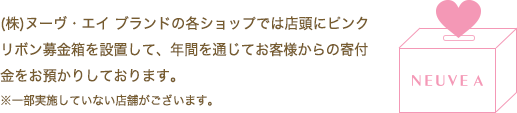 (株)ヌーヴ・エイブランドの各ショップでは店頭にピンクリボン募金箱を設置して、年間を通じてお客様からの寄付金をお預かりしております。